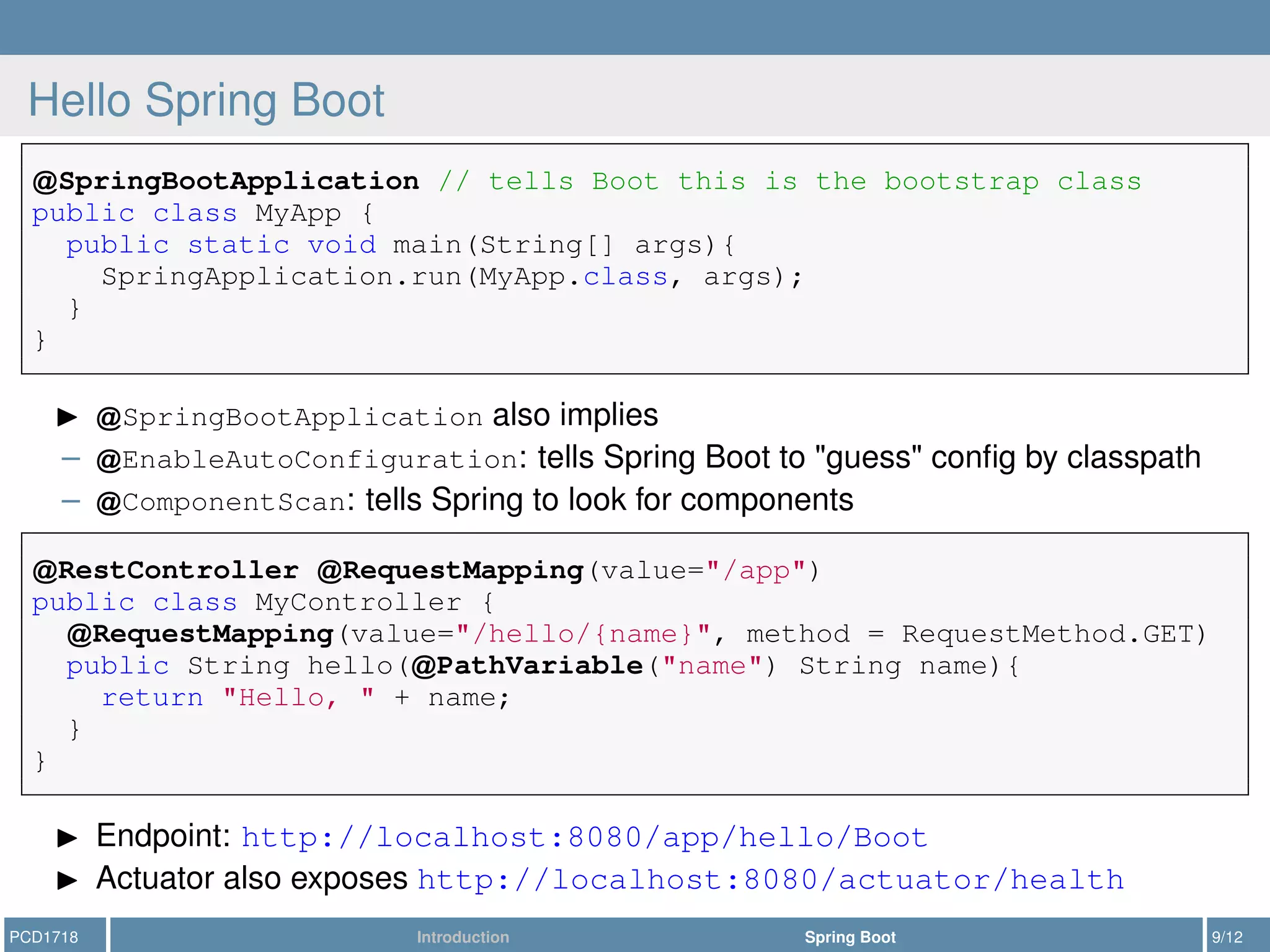 Hello Spring Boot
SpringBootApplication // tells Boot this is the bootstrap class
public class MyApp {
public static void main(String[] args){
SpringApplication.run(MyApp.class, args);
}
}
SpringBootApplication also implies
– EnableAutoConfiguration: tells Spring Boot to "guess" conﬁg by classpath
– ComponentScan: tells Spring to look for components
RestController RequestMapping(value="/app")
public class MyController {
RequestMapping(value="/hello/{name}", method = RequestMethod.GET)
public String hello( PathVariable("name") String name){
return "Hello, " + name;
}
}
Endpoint: http://localhost:8080/app/hello/Boot
Actuator also exposes http://localhost:8080/actuator/health
PCD1718 Introduction Spring Boot 9/12
 