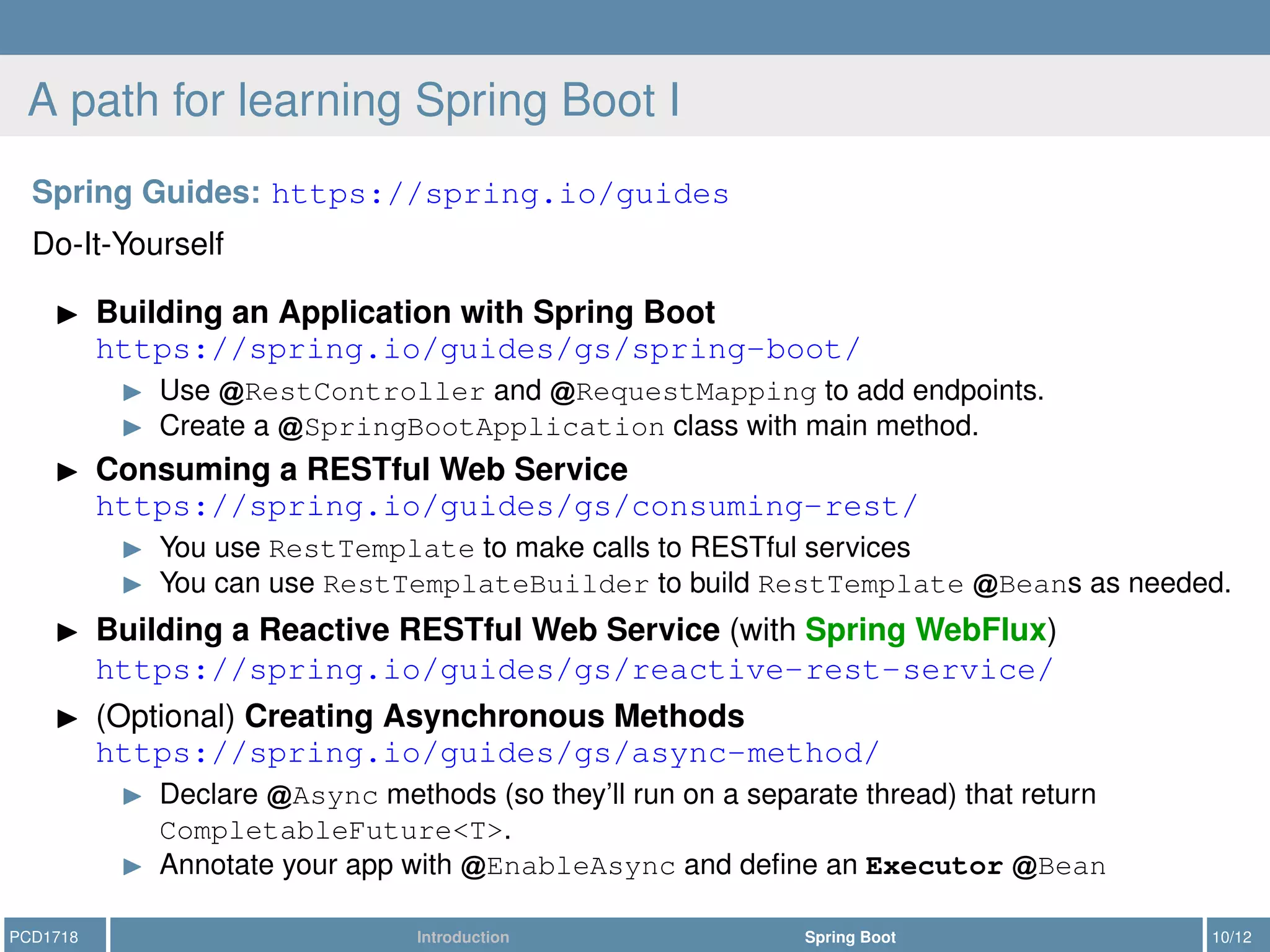 A path for learning Spring Boot I
Spring Guides: https://spring.io/guides
Do-It-Yourself
Building an Application with Spring Boot
https://spring.io/guides/gs/spring-boot/
Use RestController and RequestMapping to add endpoints.
Create a SpringBootApplication class with main method.
Consuming a RESTful Web Service
https://spring.io/guides/gs/consuming-rest/
You use RestTemplate to make calls to RESTful services
You can use RestTemplateBuilder to build RestTemplate Beans as needed.
Building a Reactive RESTful Web Service (with Spring WebFlux)
https://spring.io/guides/gs/reactive-rest-service/
(Optional) Creating Asynchronous Methods
https://spring.io/guides/gs/async-method/
Declare Async methods (so they’ll run on a separate thread) that return
CompletableFuture<T>.
Annotate your app with EnableAsync and deﬁne an Executor Bean
PCD1718 Introduction Spring Boot 10/12
 