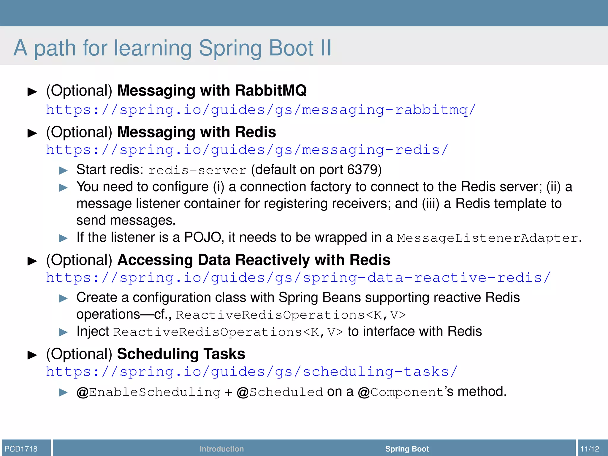 A path for learning Spring Boot II
(Optional) Messaging with RabbitMQ
https://spring.io/guides/gs/messaging-rabbitmq/
(Optional) Messaging with Redis
https://spring.io/guides/gs/messaging-redis/
Start redis: redis-server (default on port 6379)
You need to conﬁgure (i) a connection factory to connect to the Redis server; (ii) a
message listener container for registering receivers; and (iii) a Redis template to
send messages.
If the listener is a POJO, it needs to be wrapped in a MessageListenerAdapter.
(Optional) Accessing Data Reactively with Redis
https://spring.io/guides/gs/spring-data-reactive-redis/
Create a conﬁguration class with Spring Beans supporting reactive Redis
operations—cf., ReactiveRedisOperations<K,V>
Inject ReactiveRedisOperations<K,V> to interface with Redis
(Optional) Scheduling Tasks
https://spring.io/guides/gs/scheduling-tasks/
EnableScheduling + Scheduled on a Component’s method.
PCD1718 Introduction Spring Boot 11/12
 