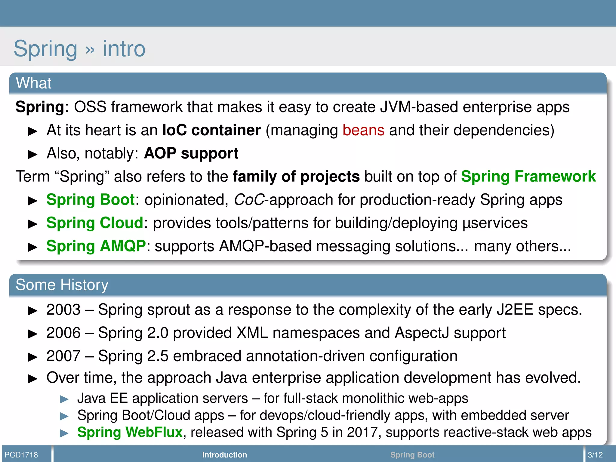 Spring » intro
What
Spring: OSS framework that makes it easy to create JVM-based enterprise apps
At its heart is an IoC container (managing beans and their dependencies)
Also, notably: AOP support
Term “Spring” also refers to the family of projects built on top of Spring Framework
Spring Boot: opinionated, CoC-approach for production-ready Spring apps
Spring Cloud: provides tools/patterns for building/deploying µservices
Spring AMQP: supports AMQP-based messaging solutions... many others...
Some History
2003 – Spring sprout as a response to the complexity of the early J2EE specs.
2006 – Spring 2.0 provided XML namespaces and AspectJ support
2007 – Spring 2.5 embraced annotation-driven conﬁguration
Over time, the approach Java enterprise application development has evolved.
Java EE application servers – for full-stack monolithic web-apps
Spring Boot/Cloud apps – for devops/cloud-friendly apps, with embedded server
Spring WebFlux, released with Spring 5 in 2017, supports reactive-stack web apps
PCD1718 Introduction Spring Boot 3/12
 
