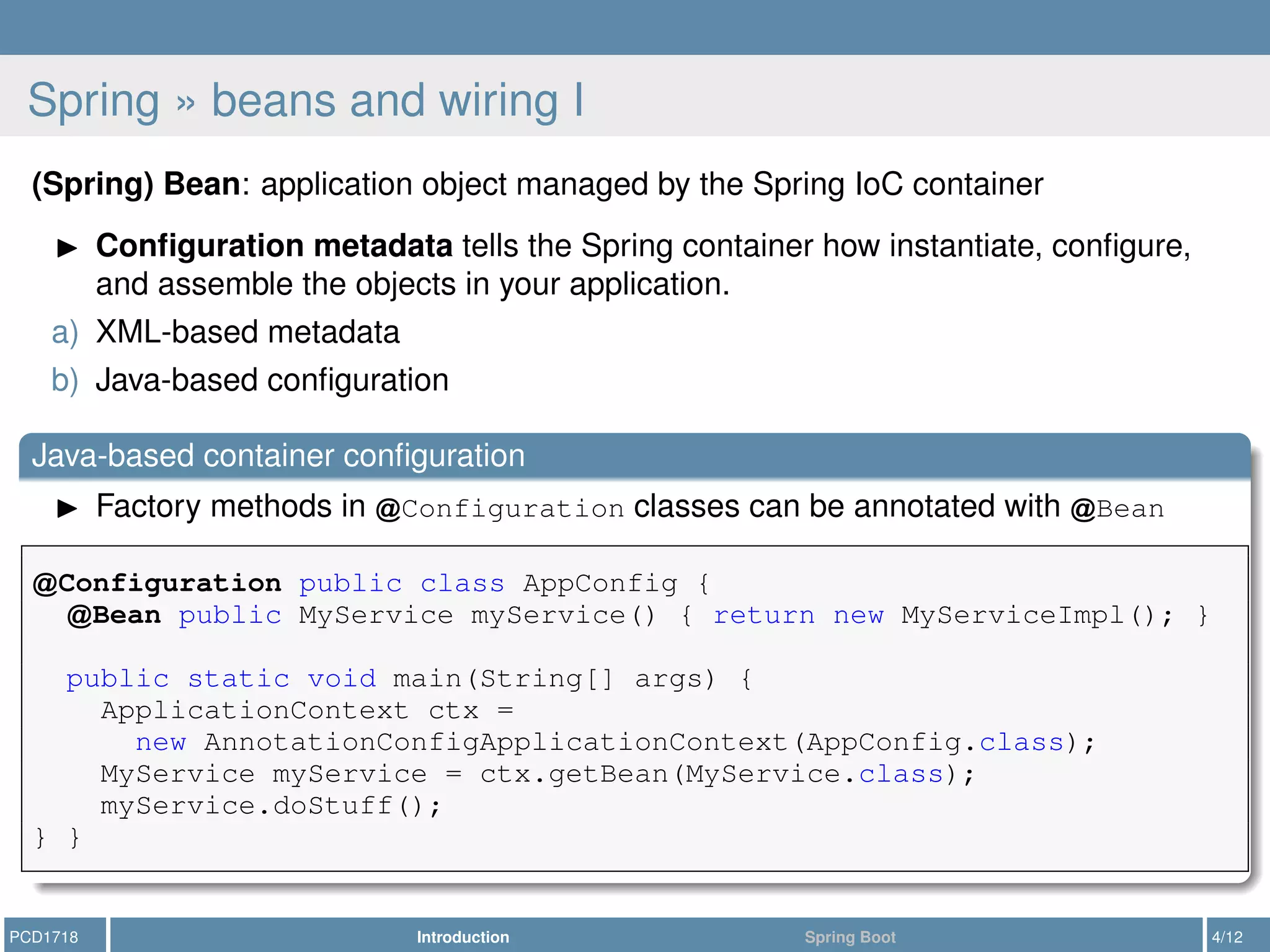 Spring » beans and wiring I
(Spring) Bean: application object managed by the Spring IoC container
Conﬁguration metadata tells the Spring container how instantiate, conﬁgure,
and assemble the objects in your application.
a) XML-based metadata
b) Java-based conﬁguration
Java-based container conﬁguration
Factory methods in Configuration classes can be annotated with Bean
Configuration public class AppConfig {
Bean public MyService myService() { return new MyServiceImpl(); }
public static void main(String[] args) {
ApplicationContext ctx =
new AnnotationConfigApplicationContext(AppConfig.class);
MyService myService = ctx.getBean(MyService.class);
myService.doStuff();
} }
PCD1718 Introduction Spring Boot 4/12
 