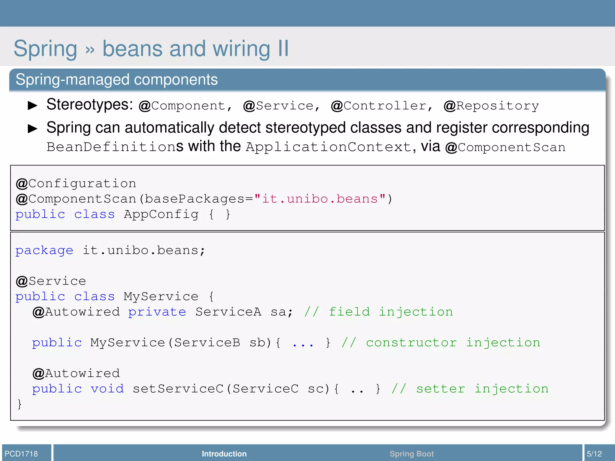 Spring » beans and wiring II
Spring-managed components
Stereotypes: Component, Service, Controller, Repository
Spring can automatically detect stereotyped classes and register corresponding
BeanDefinitions with the ApplicationContext, via ComponentScan
Configuration
ComponentScan(basePackages="it.unibo.beans")
public class AppConfig { }
package it.unibo.beans;
Service
public class MyService {
Autowired private ServiceA sa; // field injection
public MyService(ServiceB sb){ ... } // constructor injection
Autowired
public void setServiceC(ServiceC sc){ .. } // setter injection
}
PCD1718 Introduction Spring Boot 5/12
 