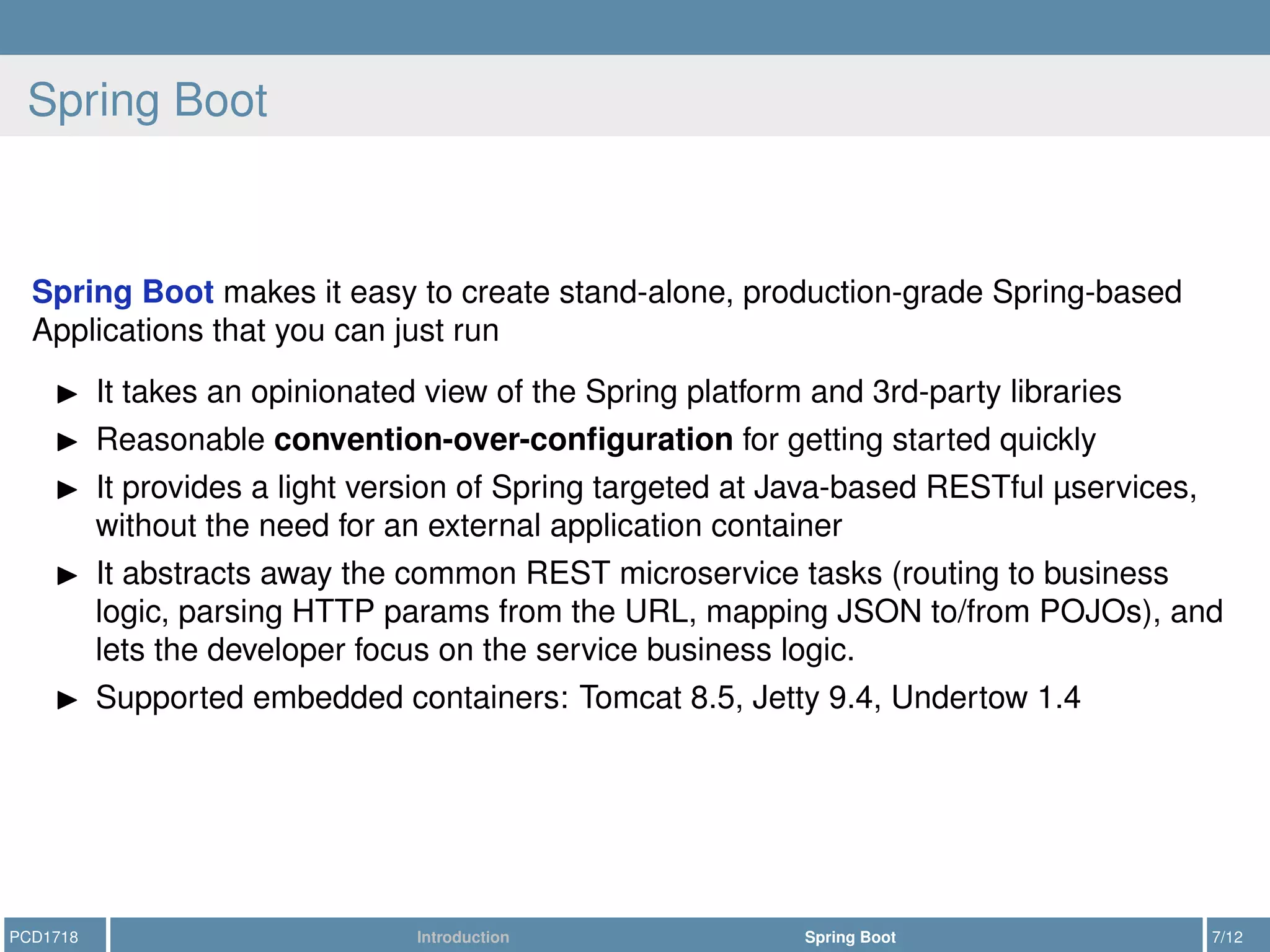 Spring Boot
Spring Boot makes it easy to create stand-alone, production-grade Spring-based
Applications that you can just run
It takes an opinionated view of the Spring platform and 3rd-party libraries
Reasonable convention-over-conﬁguration for getting started quickly
It provides a light version of Spring targeted at Java-based RESTful µservices,
without the need for an external application container
It abstracts away the common REST microservice tasks (routing to business
logic, parsing HTTP params from the URL, mapping JSON to/from POJOs), and
lets the developer focus on the service business logic.
Supported embedded containers: Tomcat 8.5, Jetty 9.4, Undertow 1.4
PCD1718 Introduction Spring Boot 7/12
 