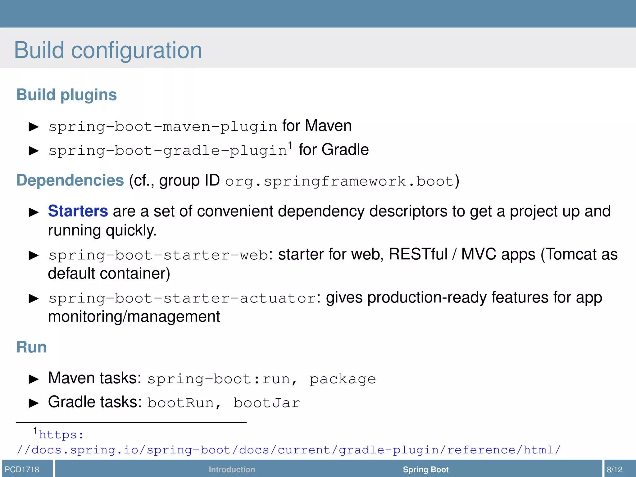 Build conﬁguration
Build plugins
spring-boot-maven-plugin for Maven
spring-boot-gradle-plugin1
for Gradle
Dependencies (cf., group ID org.springframework.boot)
Starters are a set of convenient dependency descriptors to get a project up and
running quickly.
spring-boot-starter-web: starter for web, RESTful / MVC apps (Tomcat as
default container)
spring-boot-starter-actuator: gives production-ready features for app
monitoring/management
Run
Maven tasks: spring-boot:run, package
Gradle tasks: bootRun, bootJar
1https:
//docs.spring.io/spring-boot/docs/current/gradle-plugin/reference/html/
PCD1718 Introduction Spring Boot 8/12
 