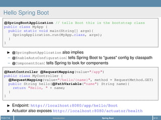 Hello Spring Boot
SpringBootApplication // tells Boot this is the bootstrap class
public class MyApp {
public static void main(String[] args){
SpringApplication.run(MyApp.class, args);
}
}
SpringBootApplication also implies
– EnableAutoConfiguration: tells Spring Boot to "guess" conﬁg by classpath
– ComponentScan: tells Spring to look for components
RestController RequestMapping(value="/app")
public class MyController {
RequestMapping(value="/hello/{name}", method = RequestMethod.GET)
public String hello( PathVariable("name") String name){
return "Hello, " + name;
}
}
Endpoint: http://localhost:8080/app/hello/Boot
Actuator also exposes http://localhost:8080/actuator/health
PCD1718 Introduction Spring Boot 9/12
 