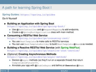 A path for learning Spring Boot I
Spring Guides: https://spring.io/guides
Do-It-Yourself
Building an Application with Spring Boot
https://spring.io/guides/gs/spring-boot/
Use RestController and RequestMapping to add endpoints.
Create a SpringBootApplication class with main method.
Consuming a RESTful Web Service
https://spring.io/guides/gs/consuming-rest/
You use RestTemplate to make calls to RESTful services
You can use RestTemplateBuilder to build RestTemplate Beans as needed.
Building a Reactive RESTful Web Service (with Spring WebFlux)
https://spring.io/guides/gs/reactive-rest-service/
(Optional) Creating Asynchronous Methods
https://spring.io/guides/gs/async-method/
Declare Async methods (so they’ll run on a separate thread) that return
CompletableFuture<T>.
Annotate your app with EnableAsync and deﬁne an Executor Bean
PCD1718 Introduction Spring Boot 10/12
 