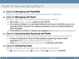 A path for learning Spring Boot II
(Optional) Messaging with RabbitMQ
https://spring.io/guides/gs/messaging-rabbitmq/
(Optional) Messaging with Redis
https://spring.io/guides/gs/messaging-redis/
Start redis: redis-server (default on port 6379)
You need to conﬁgure (i) a connection factory to connect to the Redis server; (ii) a
message listener container for registering receivers; and (iii) a Redis template to
send messages.
If the listener is a POJO, it needs to be wrapped in a MessageListenerAdapter.
(Optional) Accessing Data Reactively with Redis
https://spring.io/guides/gs/spring-data-reactive-redis/
Create a conﬁguration class with Spring Beans supporting reactive Redis
operations—cf., ReactiveRedisOperations<K,V>
Inject ReactiveRedisOperations<K,V> to interface with Redis
(Optional) Scheduling Tasks
https://spring.io/guides/gs/scheduling-tasks/
EnableScheduling + Scheduled on a Component’s method.
PCD1718 Introduction Spring Boot 11/12
 