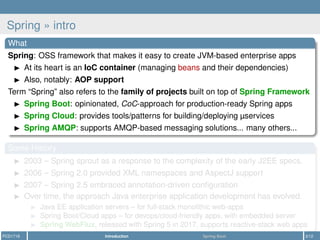 Spring » intro
What
Spring: OSS framework that makes it easy to create JVM-based enterprise apps
At its heart is an IoC container (managing beans and their dependencies)
Also, notably: AOP support
Term “Spring” also refers to the family of projects built on top of Spring Framework
Spring Boot: opinionated, CoC-approach for production-ready Spring apps
Spring Cloud: provides tools/patterns for building/deploying µservices
Spring AMQP: supports AMQP-based messaging solutions... many others...
Some History
2003 – Spring sprout as a response to the complexity of the early J2EE specs.
2006 – Spring 2.0 provided XML namespaces and AspectJ support
2007 – Spring 2.5 embraced annotation-driven conﬁguration
Over time, the approach Java enterprise application development has evolved.
Java EE application servers – for full-stack monolithic web-apps
Spring Boot/Cloud apps – for devops/cloud-friendly apps, with embedded server
Spring WebFlux, released with Spring 5 in 2017, supports reactive-stack web apps
PCD1718 Introduction Spring Boot 3/12
 