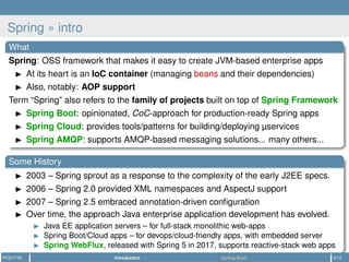Spring » intro
What
Spring: OSS framework that makes it easy to create JVM-based enterprise apps
At its heart is an IoC container (managing beans and their dependencies)
Also, notably: AOP support
Term “Spring” also refers to the family of projects built on top of Spring Framework
Spring Boot: opinionated, CoC-approach for production-ready Spring apps
Spring Cloud: provides tools/patterns for building/deploying µservices
Spring AMQP: supports AMQP-based messaging solutions... many others...
Some History
2003 – Spring sprout as a response to the complexity of the early J2EE specs.
2006 – Spring 2.0 provided XML namespaces and AspectJ support
2007 – Spring 2.5 embraced annotation-driven conﬁguration
Over time, the approach Java enterprise application development has evolved.
Java EE application servers – for full-stack monolithic web-apps
Spring Boot/Cloud apps – for devops/cloud-friendly apps, with embedded server
Spring WebFlux, released with Spring 5 in 2017, supports reactive-stack web apps
PCD1718 Introduction Spring Boot 3/12
 