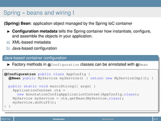 Spring » beans and wiring I
(Spring) Bean: application object managed by the Spring IoC container
Conﬁguration metadata tells the Spring container how instantiate, conﬁgure,
and assemble the objects in your application.
a) XML-based metadata
b) Java-based conﬁguration
Java-based container conﬁguration
Factory methods in Configuration classes can be annotated with Bean
Configuration public class AppConfig {
Bean public MyService myService() { return new MyServiceImpl(); }
public static void main(String[] args) {
ApplicationContext ctx =
new AnnotationConfigApplicationContext(AppConfig.class);
MyService myService = ctx.getBean(MyService.class);
myService.doStuff();
} }
PCD1718 Introduction Spring Boot 4/12
 