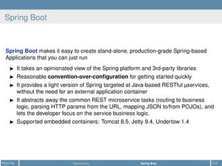Spring Boot
Spring Boot makes it easy to create stand-alone, production-grade Spring-based
Applications that you can just run
It takes an opinionated view of the Spring platform and 3rd-party libraries
Reasonable convention-over-conﬁguration for getting started quickly
It provides a light version of Spring targeted at Java-based RESTful µservices,
without the need for an external application container
It abstracts away the common REST microservice tasks (routing to business
logic, parsing HTTP params from the URL, mapping JSON to/from POJOs), and
lets the developer focus on the service business logic.
Supported embedded containers: Tomcat 8.5, Jetty 9.4, Undertow 1.4
PCD1718 Introduction Spring Boot 7/12
 