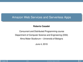 Amazon Web Services and Serverless Apps
Roberto Casadei
Concurrent and Distributed Programming course
Department of Computer Science and Engineering (DISI)
Alma Mater Studiorum – Università of Bologna
June 4, 2019
R. Casadei AWS Serverless Apps on AWS 1/27
 