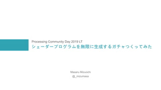シェーダープログラムを無限に生成するガチャつくってみた
Masaru Mizuochi
@_mizumasa
Processing Community Day 2019 LT
 