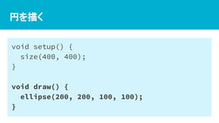 円を描く
void setup() {
size(400, 400);
}
void draw() {
ellipse(200, 200, 100, 100);
}
 