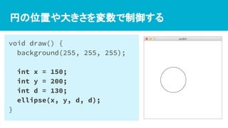 円の位置や大きさを変数で制御する
void draw() {
background(255, 255, 255);
int x = 150;
int y = 200;
int d = 130;
ellipse(x, y, d, d);
}
 