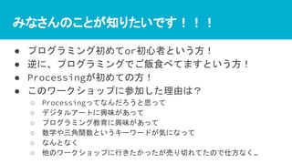 みなさんのことが知りたいです！！！
● プログラミング初めてor初心者という方！
● 逆に、プログラミングでご飯食べてますという方！
● Processingが初めての方！
● このワークショップに参加した理由は？
○ Processingってなんだろうと思って
○ デジタルアートに興味があって
○ プログラミング教育に興味があって
○ 数学や三角関数というキーワードが気になって
○ なんとなく
○ 他のワークショップに行きたかったが売り切れてたので仕方なく…
 