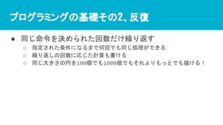プログラミングの基礎その2、反復
● 同じ命令を決められた回数だけ繰り返す
○ 指定された条件になるまで何回でも同じ処理ができる
○ 繰り返しの回数に応じた計算も書ける
○ 同じ大きさの円を100個でも1000個でもそれよりもっとでも描ける！
 