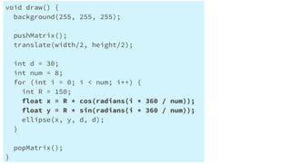 Processingで円を円状に配置する
void draw() {
background(255, 255, 255);
pushMatrix();
translate(width/2, height/2);
int d = 30;
int num = 8;
for (int i = 0; i < num; i++) {
int R = 150;
float x = R * cos(radians(i * 360 / num));
float y = R * sin(radians(i * 360 / num));
ellipse(x, y, d, d);
}
popMatrix();
}
 