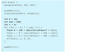 Processingで円を円状に配置する
void draw() {
background(255, 255, 255);
pushMatrix();
translate(width/2, height/2);
int d = 10;
int num = 360;
int t = 4;
for (int i = 0; i < num; i++) {
float R = 150 * abs(sin(radians(i * t)));
float x = R * cos(radians(i * 360 / num));
float y = R * sin(radians(i * 360 / num));
ellipse(x, y, d, d);
}
popMatrix();
}
 