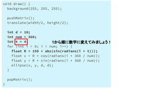 Processingで円を円状に配置する
void draw() {
background(255, 255, 255);
pushMatrix();
translate(width/2, height/2);
int d = 10;
int num = 360;
int t = 4;
for (int i = 0; i < num; i++) {
float R = 150 * abs(sin(radians(i * t)));
float x = R * cos(radians(i * 360 / num));
float y = R * sin(radians(i * 360 / num));
ellipse(x, y, d, d);
}
popMatrix();
}
1から順に数字に変えてみましょう！
 