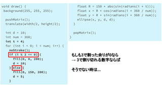 Processingで円を円状に配置する
void draw() {
background(255, 255, 255);
pushMatrix();
translate(width/2, height/2);
int d = 10;
int num = 360;
int t = 4;
for (int i = 0; i < num; i++) {
noStroke();
if (i % 3 == 0) {
fill(0, 0, 200);
d = 10;
} else {
fill(0, 150, 200);
d = 5;
}
float R = 150 * abs(sin(radians(i * t)));
float x = R * cos(radians(i * 360 / num));
float y = R * sin(radians(i * 360 / num));
ellipse(x, y, d, d);
}
popMatrix();
}
もしも3で割った余りが0なら
→ 3で割り切れる数字ならば
そうでない時は...
 