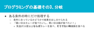 プログラミングの基礎その3、分岐
● ある条件の時にだけ処理する
○ 条件に合っているかどうかで結果を出し分けられる
○ 「暑い日はカレーが食べたいし、寒い日は鍋が食べたい！」
→ 気温が20度以上ならばカレーを食べ、そうでない時は鍋を食べる
 