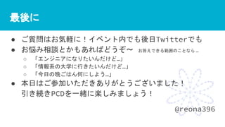最後に
● ご質問はお気軽に！イベント内でも後日Twitterでも
● お悩み相談とかもあればどうぞ〜 お答えできる範囲のことなら …
○ 「エンジニアになりたいんだけど…」
○ 「情報系の大学に行きたいんだけど…」
○ 「今日の晩ごはん何にしよう…」
● 本日はご参加いただきありがとうございました！
引き続きPCDを一緒に楽しみましょう！
@reona396
 