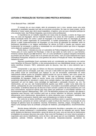 LEITURA E PRODUÇÃO DE TEXTOS COMO PRÁTICA INTEGRADA
Vívian Bearzotti Pires - UNICAMP
O começo de um novo projeto, além do entusiasmo com o novo, sempre causa uma certa
apreensão e ansiedade naqueles que nele se encontram envolvidos. No caso do nosso projeto, não foi
diferente (o 'nosso' usado aqui não é plural majestático, é legítimo, uma vez que a disciplina participa de
uma proposta maior, das Práticas Integradas, que envolve outros professores).
A importância de um trabalho específico em nossa área de atuação, o ensino de língua com
foco nos usos da linguagem, tem-se mostrado relevante nos cursos de nível superior, e compartilho
dessa concepção tendo em conta o papel da linguagem e do discurso tanto na veiculação do saber
quanto em seu caráter organizador do conhecimento. O modelo apresentado por Geraldi (2002), ao
discutir o papel 'quase-estruturante' da linguagem, já uma forma de abstração da realidade, entre os
fenômenos percebidos e os objetos estruturados da ciência (p.73-83) é aquele que assumo para
fundamentar tal concepção e justificar a necessidade de uma disciplina prática que tome a linguagem
como objeto em qualquer nível de ensino.
Diante disso, a intenção era criar um Laboratório de Prática Integrada de Leitura e Produção de
Textos para um curso superior de Psicologia, e mais do que saber ao certo como e o que faríamos,
tínhamos clareza daquilo que não faríamos: nem um curso semelhante à qualquer disciplina introdutória
ao primeiro ano de Letras - porque não é um primeiro ano de Letras - nem um curso tradicional de Língua
(Gramática) Portuguesa, tampouco um curso genérico de Leitura e Produção de Textos, não integrado ao
restante do curso.
Algumas possibilidades foram aventadas tendo em consideração que deveríamos nos centrar
no(s) Gênero(s) do Discurso Científico, e não exclusivamente em sua materialidade textual, ou seja, nos
textos científicos (Coracini, 1991), certamente parte do discurso, mas não o único elemento que o
constitui.
Compreender o que seja um Gênero do Discurso necessariamente nos leva a definição que
Bakhtin propõe para tal concepção, qual seja, a de que a cada esfera de ação humana corresponderá
uma prática social de comunicação que implique no uso de enunciados conformados de modo
relativamente estável quanto às condições histórico-sociais em que se inserem, bem como quanto às
interlocuções que estabelecem (Bakhtin, 1997). No caso do discurso científico, em qualquer das
modalidades da linguagem, falada ou escrita, temos uma conformação bastante rígida, histórica e
socialmente legitimada por veicularem o saber como verdade objetiva, cujo sujeito deve ser 'escondido',
'opacizado' em prol do objeto, como estratégia de legitimação e persuasão (Coracini, op. cit.). Os
interlocutores, por sua vez, são fundamentalmente aqueles que detém o saber numa dada área da
ciência , participantes de uma 'comunidade de discurso', enunciador e enunciatário participam da mesma
comunidade, "a tendência desse tipo de discurso é fazer coincidir o público de seus produtores com o de
seus consumidores: escreve-se apenas para seus pares que pertencem a comunidades restritas e de
funcionamento rigoroso" (Maingueneau, 1997, p.57). No laboratório propomo-nos, portanto, não apenas a
apresentar esse discurso, mas contribuir para que os alunos 'adentrem' tal discurso, participem dele
efetivamente como interlocutores, desvendando os vários elementos que o constituem, sobretudo seu
caráter subjetivo e persuasivo, fazendo valer suas contrapalavras no interior do mesmo.
Por conta de os textos científicos e acadêmico-científicos serem o suporte fundamental desse
tipo de discurso, pensamos em centrar a atenção e a ação na leitura dos mesmos e na produção de uma
tipologia de gêneros típica da academia: resumos, fichamentos, resenhas, artigos, monografias, etc; e
depois numa tipologia típica da profissão: produção de relatórios, psicodiagnósticos, encaminhamentos,
etc.
Munida dessas definições e concepções previamente discutidas e pensadas com o grupo de
integração, demais professores e coordenadores, preparei uma aula de recepção aos alunos. Neste
ponto, gostaria de descrever brevemente o grupo de alunos do curso, uma vez que são os interlocutores
privilegiados do processo discursivo das aulas. Esse curso de Psicologia é um curso noturno pensado e
organizado para alunos trabalhadores, como de fato o são quase que em sua totalidade. Vendedores,
operários, policiais militares, professores de pré-escola, terapeutas-corporais, operadores de
 