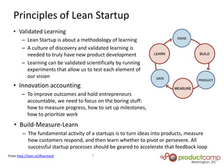 A synthesis of:“Customer Development”, a term coined by Steve Blank used to describe the parallel process of building a continuous customer feedback loop throughout the product development process as defined in his book The Four Steps to EpiphanyAgile software developmentApplication of Toyota’s lean production practices, which focuses on speed and waste reduction via a rigorous and disciplined processWhat is Lean Startup?Running Lean is a term coined by Ash Maurya that defines a workflow for building web based software based on his own experiences of rigorously applying and testing Lean Startup practicesPrinciples of Lean StartupValidated LearningLean Startup is about a methodology of learningA culture of discovery and validated learning is needed to truly have new product developmentLearning can be validated scientifically by running experiments that allow us to test each element of our visionInnovation accountingTo improve outcomes and hold entrepreneurs accountable, we need to focus on the boring stuff: how to measure progress, how to set up milestones, how to prioritize workBuild-Measure-Learn