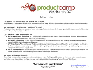 Manifesto Our Purpose, Our Mission – Why does ProductCamp DC exist? To advance our capability to conceive, build, manage and market great products through open and collaborative community dialogue. Our Stakeholders – For whom does ProductCamp DC exist? Product developers, product managers, marketers and any professional interested in improving their ability to conceive, build, manage and market great products are welcome. Our Core Values – What is important to us? ,[object Object]
