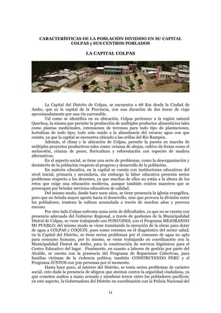 CARACTERÍSTICAS DE LA POBLACIÓN DIVIDIDO EN SU CAPITAL
               COLPAS y SUS CENTROS POBLADOS

                              LA CAPITAL COLPAS




        La Capital del Distrito de Colpas, se encuentra a 68 Km desde la Ciudad de
Ambo, que es la capital de la Provincia, con una duración de dos horas de viaje
aproximadamente por una vía carrozable.
        Tal como se identifica en su ubicación, Colpas pertenece a la región natural
Quechua, la misma que permite la producción de múltiples productos alimenticios tales
como plantas medicinales, extensiones de terrenos para todo tipo de plantaciones,
hortalizas de todo tipo; todo esto unido a la abundancia del recurso agua con que
cuenta, ya que la capital se encuentra ubicado a las orillas del Río Rampón.
        Además, el clima y la ubicación de Colpas, permite la puesta en marcha de
múltiples proyectos productivos tales como: crianza de abejas, cultivo de frutas como el
melocotón, crianza de peces, floricultura y reforestación con especies de madera
alternativas.
        En el aspecto social, se tiene una serie de problemas, como la desorganización y
desinterés de la población respecto al progreso y desarrollo de la población.
        En materia educativa, en la capital se cuenta con instituciones educativas del
nivel inicial, primaria y secundaria, sin embargo la labor educativa presenta serios
problemas respecto a los docentes, ya que muchos de ellos no están a la altura de los
retos que exige una educación moderna, aunque también existen maestros que se
preocupan por brindar servicios educativos de calidad.
        Del mismo modo, desde hace unos años, se tiene presencia la iglesia evangélica,
pero que no brinda mayor aporte hacia el desarrollo, sino que provoca la división entre
los pobladores, trastoca la cultura acumulada a través de muchos años y provoca
encono.
        Por otro lado Colpas enfrenta uuna serie de dificultades, ya que no se cuenta con
presencia adecuada del Gobierno Regional, a través de gestiones de la Municipalidad
Distral de Colpas, se viene trabajando con FONCODES, con el Programa MEJORANDO
MI PUEBLO; del mismo modo se viene tramitando la ejecución de la obras para dotar
de agua a COLPAS y COQUIN, pues como veremos en el diagnóstico del sector salud,
en la Capital del Distrito, se tiene serios problemas por el consumo de agua no apta
para consumo humano, por lo mismo, se viene trabajando en coordinación con la
Municipalidad Distral de Ambo, para la construcción de servicos higiénicos para el
Centro Educativo del lugar. Finalmente, en cuanto a labores de gestión por parte del
Alcalde, se cuenta con la presencia del Programa de Repaciones Colectivas, para
familias víctimas de la violencia política; también CONSTRUYENDO PERU y el
Programa JUNTOS con 500 personas por el momento.
        Hasta hace poco, al interior del Distrito, se tenìa serios problemas de carácter
social, esto dada la presencia de abigeos que atentan contra la seguridad ciudadana, ya
que cometen asaltos a mano armada y siembran terror entre los pobladores pacíficos;
en este aspecto, la Gobernadora del Distrito en coordinación con la Policía Nacional del

                                           11
 