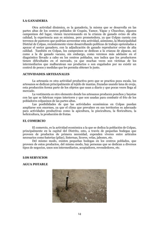 LA GANADERIA

        Otra actividad dinámica, es la ganadería, la misma que se desarrolla en las
partes altas de los centros poblados de Coquín, Yamor, Yápac y Chucchuc, algunos
campesinos del lugar, vienen incursionando en la crianza de ganado ovino de alta
calidad, la experiencia aun es mínima, pero prometedora, ya que Colpas cuenta con
terrenos de pastoreo que podrían acrecentar esta actividad, asimismo, la Municipalidad
Distrial de Colpas, recientemente viene desarrollando políticas de trabajo oprientadas a
apoyar el sector ganadero, con la adjudicación de ganado reproductor ovino de alta
calidad. También en Colpas, los campesinos se dedican a la crianza de alpacas, así
como a la de ganado vacuno, sin embargo, como veremos más adelante en el
diagnóstico llevado a cabo en los centros poblados, nos indica que los productores
tienen dificultades en el mercado, ya que muchas veces son víctimas de los
intermediarios que malbaratean sus productos o son engañados por no existir un
control de pesos y medidas que les permita obtener lo justo.

ACTIVIDADES ARTESANALES

        La artesanía es otra actividad productiva pero que se practica poca escala, los
artesanos se dedican principalmente al tejido de mantas, frazadas usando lana de oveja,
esta producción forma parte de los objetos que usan a diario y que pocas veces llega al
mercado.
        La vestimenta es otro elemento donde los artesanos producen ponchos y bayetas
con las que se fabrican ropas interiores y que son usadas para combatir el frío de los
pobladores colpasinos de las partes altas.
        Las posibilidades de que las actividades económicas en Colpas puedan
ampliarse son enormes, ya que el clima que prevalece en sus territorios es adecuado
para actividades productivas como la apicultura, la piscicultura, la floricultura, la
helicicultura, la producción de frutas.

EL COMERCIO

       El comercio, es la actividad económica a la que se dedica la población de Colpas,
principalmente en la capital del Distrito, esto, a través de pequeñas bodegas que
proveen de productos de primera necesidad, expenden víveres entre artículos
necesarios como baterias (pilas), linternas, licores, velas, jabones, etc.
       Del mismo modo, existen pequeñas bodegas en los centros poblados, que
proveen de estos productos, del mismo modo, hay personas que se dedican a diversos
tipos de negocios, unos son intermediarios, acopiadores, revendedores, etc.


LOS SERVICIOS

AGUA POTABLE




                                          14
 