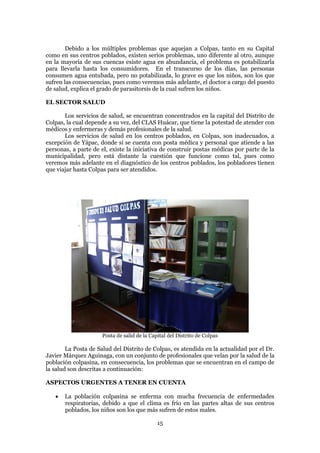 Debido a los múltiples problemas que aquejan a Colpas, tanto en su Capital
como en sus centros poblados, existen serios problemas, uno diferente al otro, aunque
en la mayoría de sus cuencas existe agua en abundancia, el problema es potabilizarla
para llevarla hasta los consumidores. En el transcurso de los días, las personas
consumen agua entubada, pero no potabilizada, lo grave es que los niños, son los que
sufren las consecuencias, pues como veremos más adelante, el doctor a cargo del puesto
de salud, explica el grado de parasitorsis de la cual sufren los niños.

EL SECTOR SALUD

       Los servicios de salud, se encuentran concentrados en la capital del Distrito de
Colpas, la cual depende a su vez, del CLAS Huácar, que tiene la potestad de atender con
médicos y enfermeras y demás profesionales de la salud.
       Los servicios de salud en los centros poblados, en Colpas, son inadecuados, a
excepción de Yápac, donde si se cuenta con posta médica y personal que atiende a las
personas, a parte de el, existe la iniciativa de construir postas médicas por parte de la
municipalidad, pero está distante la cuestión que funcione como tal, pues como
veremos más adelante en el diagnóstico de los centros poblados, los pobladores tienen
que viajar hasta Colpas para ser atendidos.




                     Posta de salid de la Capital del Distrito de Colpas

        La Posta de Salud del Distrito de Colpas, es atendida en la actualidad por el Dr.
Javier Márquez Aguinaga, con un conjunto de profesionales que velan por la salud de la
población colpasina, en consecuencia, los problemas que se encuentran en el campo de
la salud son descritas a continuación:

ASPECTOS URGENTES A TENER EN CUENTA

      La población colpasina se enferma con mucha frecuencia de enfermedades
       respiratorias, debido a que el clima es frío en las partes altas de sus centros
       poblados, los niños son los que más sufren de estos males.

                                             15
 