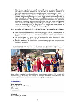    Otro aspecto importante es el de la natalidad, como describimos líneas arriba
        las familias son muy numerosas, sin embargo el embarazo precoz no es
        frecuente, se tuvo un sólo caso de embarazo en una adolescente de 16 años.
       También, como se diagnosticó el asunto en los centros poblados, que casi no
        cuentan con adecuados servicios de salud, no se pueden atender los partos en
        lugares alejados, por lo que el puesto de salud ha instaurado el funcionamiento
        de la “casa de espera”, donde la madre gestante de lugares alejados, encuentra
        alojamiento para ella, su esposo y otra persona más que pueda acompañarla,
        esto, hasta el momento del parto; sin embargo, con cierta frecuencia se tiene las
        quejas de que en los partos no son atendidos de manera adecuada, cuando las
        madres no pueden llegar a tiempo a la “casa de espera”

ACTIVIDADES QUE BUSCAN SOLUCIONAR LOS PROBLEMAS DE SALUD

       La Municipalidad de Colpas ha realizado campañas dirigido a adolescentes, así
        como operaciones en torno a Municipios Saludables, Cocinas mejoradas, entre
        otros.
       Del mismo modo, en Colpas, tanto la Municipalidad como el puesto de salud
        promueven el uso de letrinas sanitarias
       Se viene trabajando en solucionar el problema del agua potable, proyecto que se
        encuentra en camino.


   EL SECTOR EDUCACIÓN EN LA CAPITAL DEL DISTRITO DE COLPAS




Líneas arriba se explicaba los problema del sector educación, que no difieren el lo esencial de la
problemática de la educación a nivel nacional, sin embargo, presentamos datos estadísticos para
entender las posibilidades que deben ser atendidos por los programas y proyectos.


NIVEL INICIAL

Datos de ubicación
Nombre del Centro o Programa:
166
UGEL Ambo
DRE: Huánuco


Dirección:
Otros COLPAS S/N , COLPAS


                                               17
 