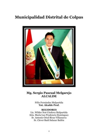 Municipalidad Distrital de Colpas




     Mg. Sergio Pascual Melgarejo
              ALCALDE

           Félix Fernández Malpartida
               Tnt. Alcalde Prof.

                   REGIDORES
        Lic. Wilder Noé Córdova Malpartida
       Srta. María Luz Prudencio Domínguez
         Sr. Antonio Oriol Rivas Villanueva
           Sr. Clever Raúl Salazar Bailón



                        2
 