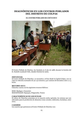 DIAGNÓSTICOS EN LOS CENTROS POBLADOS
          DEL DISTRITO DE COLPAS
                    EL CENTRO POBLADO DE CHÚCCHUC




El Centro Poblado de Chúchuc, fue fundada en el año de 1988, durante la Gestión del
Sr. Rodolfo Lombardi Tello, Alcalde Distrital de Ambo.


DISTANCIAS:
El Centro Poblado de Chúcchuc, se encuentra a 18 km desde la Capital Colpas, con un
viaje en vehículos motizados de 40 a 50 minutos y por caminos de herradura entre 2 a 3
horas.

RECURSO AGUA
Chúcchuc cuenta con los siguientes recursos hídricos:

RIOS: Mashgay y Yanaututo
MANANTIALES: Ilapuquio, Potgacucho, Tranca

CARACTERÍSTICAS DE LOS SUELOS
El relieve de Chúcchuc presentan en su mayoría suelos agrícolas, los mismos que son
adecuados para la producción de alimentos como cereales, tubérculos, hortalizas, entre
otros.

CASERÍOS
Los caseríos que pertenecen al Centro Poblado de Chúcchuc son:

                                          23
 