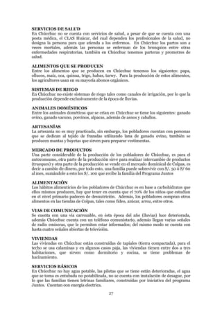 SERVICIOS DE SALUD
En Chúcchuc no se cuenta con servicios de salud, a pesar de que se cuenta con una
posta médica, el CLAS Huácar, del cual dependen los profesionales de la salud, no
designa la persona para que atienda a los enfermos. En Chúcchuc los partos son a
veces mortales, además las personas se enferman de los bronquios entre otras
enfermedades respiratorias, también en Chúcchuc tenemos parteras y promotres de
salud.

ALIMENTOS QUE SE PRODUCEN
Entre los alimentos que se producen en Chúcchuc tenemos los siguientes: papa,
ollucos, maíz, oca, quinua, trigo, habas, tarwy. Para la producción de estos alimentos,
los agricultores usan en su mayoría abonos orgánicos.

SISTEMAS DE RIEGO
En Chúcchuc no existe sistemas de riego tales como canales de irrigación, por lo que la
producción depende exclusivamente de la época de lluvias.

ANIMALES DOMÉSTICOS
Entre los animales dométicos que se crían en Chúcchuc se tiene los siguientes: ganado
ovino, ganado vacuno, porcinos, alpacas, además de asnos y caballos.

ARTESANÍAS
La artesanía no es muy practicada, sin embargo, los pobladores cuentan con personas
que se dedican al tejido de frazadas utilizando lana de ganado ovino, también se
producen mantas y bayetas que sirven para preparar vestimentas.

MERCADO DE PRODUCTOS
Una parte considerable de la producción de los pobladores de Chúcchuc, es para el
autoconsumo, otra parte de la producción sirve para realizar intercambio de productos
(trueques) y otra parte de la producción se vende en el mercado dominical de Colpas, es
decir a cambio de dinero, por todo esto, una familia puede sobrevivir con S/. 50 ó S/ 60
al mes, sumándole a esto los S/. 100 que recibe la familia del Programa Juntos

ALIMENTACIÓN
Los hábitos alimenticios de los pobladores de Chúcchuc es en base a carbohidratos que
ellos mismos producen, hay que tener en cuenta que el 70% de los niños que estudian
en el nivel primario padecen de desnutrición. Además, los pobladores compran otros
alimentos en las tiendas de Colpas, tales como fideo, azúcar, arroz, entre otros.

VIAS DE COMUNICACIÓN
Se cuenta con una vía carrozable, en ésta época del año (lluvias) luce deteriorada,
además Chúcchuc cuenta con un teléfono comunistario, además llegan varias señales
de radio emisoras, que le permiten estar informados; del mismo modo se cuenta con
hasta cuatro señales abiertas de televisión.

VIVIENDAS
Las viviendas en Chúcchuc están construídas de tapiales (tierra compactada), para el
techo se usa calaminas y en algunos casos paja, las viviendas tienen entre dos a tres
habitaciones, que sirven como dormitorio y cocina, se tiene problemas de
hacinamiento.

SERVICIOS BÁSICOS
En Chúcchuc no hay agua potable, las piletas que se tiene están deterioradas, el agua
que se toma es entubada no potabilizada, no se cuenta con instalación de desague, por
lo que las familias tienen letrinas familiares, construídas por iniciativa del programa
Juntos. Cuentan con energía electrica.
                                          27
 