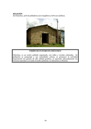 RELIGIÓN
En Chúcchuc, 40% de pobladores son evangélicos y 60% son católicos.




                    VISIÓN DE FUTURO EN CHÚCCHUC

Chúcchuc, es un centro poblado organizado, con calles y veredas ordenadas. Su
población es preparada y sus autoridades activas, se promueve la actividad
empresarial con ganado de alta calidad genética, se aproveha adecuadamente los
recursos naturales y se cuida el medio ambiente; su educación es eficiente.




                                        29
 