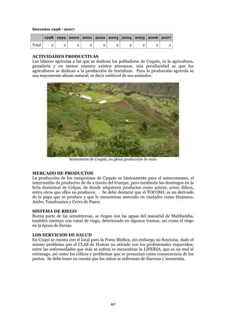 Docentes 1998 - 2007:

        1998 1999 2000 2001 2002 2003 2004 2005 2006 2007
Total     2     2       2      2      2         2    2       2      2    2


ACTIVIDADES PRODUCTIVAS
Las labores agrícolas a las que se dedican los pobladores de Coquín, es la agricultura,
ganadería y en menor número existen artesanos, una peculiaridad es que los
agricultores se dedican a la producción de hortalizas. Para la producción agrícola se
usa mayomente abono natural, es decir estiércol de sus animales.




                    Sementeras de Coquín, en plena producción de maíz


MERCADO DE PRODUCTOS
La producción de los campesinos de Cpquín es básicamente para el autoconsumo, el
intercambio de productos de da a través del trueque, pero tambioén los domingos en la
feria dominical de Colpas, de donde adquieren productos como azúcar, arroz, fideos,
entro otros que ellos no producen. . Se debe destacar que el TOCOSH, es un derivado
de la papa que se produce y que le encuentran mercado en ciudades como Huánuco,
Ambo, Yanahuanca y Cerro de Pasco.

SISTEMA DE RIEGO
Buena parte de las sementereas, se riegan con las aguas del manatial de Matibamba,
también cuentan con canal de riego, deteriorado en algunos tramos, así como el riego
en la época de lluvias.

LOS SERVICIOS DE SALUD
En Coquí se cuenta con el local para la Posta Médica, sin embargo no funciona, dado el
mismo problema que el CLAS de Huácar no atiende con los profesionales requeridos;
entre las enfermedades que más se sufren se encuentran la LIPERIA, que es un mal al
estómago, así como los cólicos y problemas que se presentan como consecuencia de los
partos. Se debe tener en cuenta que los niños se enferman de diarreas y neumonía.




                                           40
 