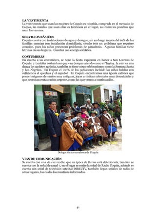 LA VESTIMENTA
La vestrimenta que usan las mujeres de Coquín es colorida, comprada en el mercado de
Colpas, las mantas que usan ellas es fabricada en el lugar, así como los ponchos que
usan los varones.

SERVICIOS BÁSICOS
Coquín cuenta con instalaciones de agua y desague, sin embargo menos del 10% de las
familias cuentan con instalación domiciliaria, siendo éste un problema que requiere
atención, pues los niños presentan problemas de parasitosis. Algunas familias tiene
letrinas en sus hogares. Cuentan con energía eléctrica.

COSTUMBRES
En cuanto a las costumbres, se tiene la fiesta Capitanía en honor a San Lorenzo de
Coquín, y también costumbres que van desapareciendo como el Tuytuy, la cual es una
danza de carácter agrícola, también se tiene otras celebraciones como la Semana Santa
y Los Negritos. En Coquín el 100% de los pobladores incluido los niños hablan con
suficiencia el quechua y el español. En Coquín encontramos una iglesia católica que
posee imágenes de santos muy antiguas, joyas artísticas coloniales muy descuidadas y
que necesitan restauración urgente, como las que vemos a continuación.




                           Delegación carnavalesca de Coquín

VIAS DE COMUNICACIÓN
Se cuenta con una vía carrozable, que en época de lluvias está deteriorada, también se
cuenta con la señal de canal 7, en el lugar se emite la señal de Radio Coquín, además se
cuenta con señal de televisión satelital DIRECTV, también llegan señales de radio de
otros lugares, los cuales los mantiene informados.




                                          41
 