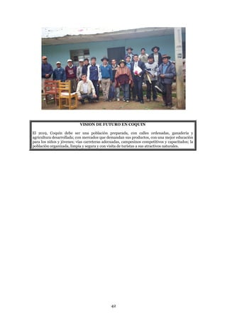 VISION DE FUTURO EN COQUIN

El 2019, Coquín debe ser una población preparada, con calles ordenadas, ganadería y
agricultura desarrollada; con mercados que demandan sus productos, con una mejor educación
para los niños y jóvenes; vías carreteras adecuadas, campesinos competitivos y capacitados; la
población organizada, limpia y segura y con visita de turistas a sus atractivos naturales.




                                              42
 