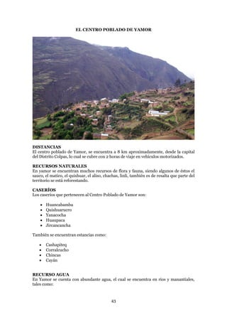 EL CENTRO POBLADO DE YAMOR




DISTANCIAS
El centro poblado de Yamor, se encuentra a 8 km aproximadamente, desde la capital
del Distrito Colpas, lo cual se cubre con 2 horas de viaje en vehículos motorizados.

RECURSOS NATURALES
En yamor se encuentran muchos recursos de flora y fauna, siendo algunos de éstos el
sauco, el matico, el quishuar, el aliso, chachas, linli, también es de resalta que parte del
territorio se está reforestando.

CASERÍOS
Los caseríos que pertenecen al Centro Poblado de Yamor son:

       Huancabamba
       Quishuarucro
       Yanacocha
       Huaupaca
       Jircancancha

También se encuentran estancias como:

       Cashapiteq
       Corralcucho
       Chincas
       Cayán


RECURSO AGUA
En Yamor se cuenta con abundante agua, el cual se encuentra en rios y manantiales,
tales como:


                                            43
 