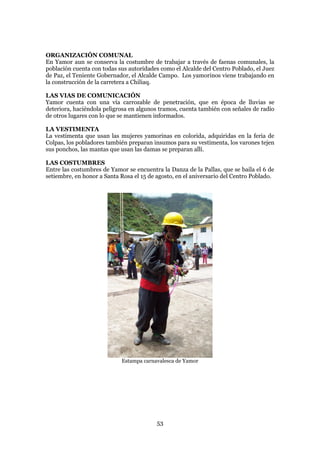 ORGANIZACIÓN COMUNAL
En Yamor aun se conserva la costumbre de trabajar a través de faenas comunales, la
población cuenta con todas sus autoridades como el Alcalde del Centro Poblado, el Juez
de Paz, el Teniente Gobernador, el Alcalde Campo. Los yamorinos viene trabajando en
la construcción de la carretera a Chiliaq.

LAS VIAS DE COMUNICACIÓN
Yamor cuenta con una vía carrozable de penetración, que en época de lluvias se
deteriora, haciéndola peligrosa en algunos tramos, cuenta también con señales de radio
de otros lugares con lo que se mantienen informados.

LA VESTIMENTA
La vestimenta que usan las mujeres yamorinas en colorida, adquiridas en la feria de
Colpas, los pobladores también preparan insumos para su vestimenta, los varones tejen
sus ponchos, las mantas que usan las damas se preparan allí.

LAS COSTUMBRES
Entre las costumbres de Yamor se encuentra la Danza de la Pallas, que se baila el 6 de
setiembre, en honor a Santa Rosa el 15 de agosto, en el aniversario del Centro Poblado.




                            Estampa carnavalesca de Yamor




                                          53
 