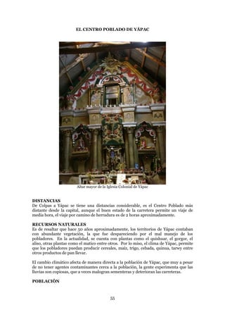 EL CENTRO POBLADO DE YÁPAC




                        Altar mayor de la Iglesia Colonial de Yápac


DISTANCIAS
De Colpas a Yápac se tiene una distancias considerable, es el Centro Poblado más
distante desde la capital, aunque el buen estado de la carretera permite un viaje de
media hora, el viaje por camino de herradura es de 2 horas aproximadamente.

RECURSOS NATURALES
Es de resaltar que hace 50 años aproximadamente, los territorios de Yápac contaban
con abundante vegetación, la que fue despareciendo por el mal manejo de los
pobladores. En la actualidad, se cuenta con plantas como el quishuar, el gorgor, el
aliso, otras plantas como el matico entre otros. Por lo miso, el clima de Yápac, permite
que los pobladores puedan producir cereales, maíz, trigo, cebada, quinua, tarwy entre
otros productos de pan llevar.

El cambio climático afecta de manera directa a la población de Yápac, que muy a pesar
de no tener agentes contaminantes cerca a la población, la gente experimenta que las
lluvias son copiosas, que a veces malogran sementeras y deterioran las carreteras.

POBLACIÓN


                                            55
 
