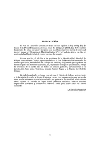 PRESENTACIÓN

       El Plan de Desarrollo Concertado tiene su base legal en la Ley 27783, Ley de
Bases de la Descentralización del 20 de junio del 2002; Ley 27867, Ley de Gobiernos
Regionales del 18 de noviembre del 2002 y su modificatoria 27902 del 01 de enero del
2003 y nueva Ley Orgánica de Municipalidades N° 27927 del año 2003; en ellas se
contempla la obligatoriedad de contar con este documento.

        En ese sentido, el Alcalde y los regidores de la Municipalidad Distrital de
Colpas, en reunión de Consejo, aprueban elaborar el Plan de Desarrollo Concertado, de
manera particular, extendiendo los trabajos de análisis y diagnóstico participativos en
la mayor parte del territorio colpasino, así, el presente trabajo de planificación, refleja
la presencia de la Junta Edil en todos los centros poblados, pertenecientes a su
jurisdicción, tales como Chúcchuc, Coquín, Yamor, Yápac y la Capital del Distrito
Colpas.

       De todo lo realizado, podemos concluir que el Distrito de Colpas, perteneciente
a la Provincia de Ambo y Región Huánuco, cuenta con recursos naturales, geografía
sana, medio ambiente aun no contaminado por presencia de actividad minera como
otros lugares; es todavía un lugar donde podemos encontrar intactas muchas
expresiones culturales y conservadas extensas áreas para poder forjar un futuro
diferente.

                                                                   LA MUNICIPALIDAD




                                            6
 
