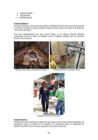    Laquianmachay
      Tingopampa
      Quishuarpunta


COSTUMBRES
En Yápac tenemos a manera de costumbres, las fiestas de fin de año, que duran hasta el
5 de enero de todos los años, también tenemos fiestas cada 3 de mayo en la fiesta de
“Las Cruces de Mayo”.

Una joya arquitectónica con que cuenta Yápac, es su iglesia colonial bastante
conservada (1715) en todos su detalles, como el antiguo candado que se conserva
intacto y funcionando.




 Hermoso altar mayor de la iglesia de Yápac        Candado colonial, en perfecto estado




                              Estampa carnavalesca de Yapac

VESTIMENTA
Al diferencia de la vestimenta colorida de las mujeres de los otros centros poblados, las
yapaquinas visten al estilo de las ciudades, la vestimenta típica va perdiendo su
vigencia, también en los varones, que pocas veces usan el poncho.


                                              62
 