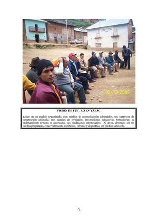 VISION DE FUTURO EN YAPAC

Yápac en un pueblo organizado, con medios de comunicación adecuados, una carretera de
penetración asfaltada; con canales de irrigación; instituciones educativas formadoras; su
ordenamiento urbano es adecuado, sus ciudadanos empresarios. Al 2019, debemos ser un
pueblo preparado, con crecimiento espiritual, cultural y deportivo, un pueblo saludable.




                                           63
 