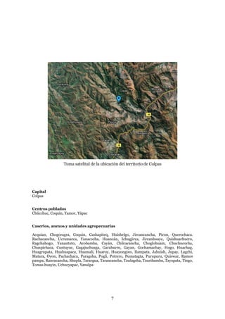 Toma satelital de la ubicación del territorio de Colpas




Capital
Colpas


Centros poblados
Chúcchuc, Coquín, Yamor, Yápac


Caserios, anexos y unidades agropecuarias

Acquian, Chogoragra, Coquin, Cashapiteq, Huishelgo, Jircancancha, Picon, Querochaca.
Rachacancha, Ucrumarca, Yanacocha, Huancán, Ichugjirca, Jircanhuaye, Quishuarhucro,
Ragchahogo, Yanaututo, Acobamba, Cayán, Chilcacancha, Choglohuain, Chuchucocha,
Chuspichaca, Cuntuyoc, Gagajuchusga, Garahucro, Gayan, Gochamachay, Hogo, Huachag,
Huagrupata, Huahuapaca, Huamali, Huaroy, Huayongoto, Ilampata, Jahuish, Jupay, Lagchi,
Matara, Oyon, Pachachaca, Paragsha, Pogli, Potrero, Pumatagta, Purupuru, Quiswar, Ramos
pampa, Ranracancha, Shupla, Tarargua, Taraucancha, Taulagsha, Tauribamba, Tayapata, Tingo,
Tomas huayin, Uchucyapac, Yanalpa




                                            7
 