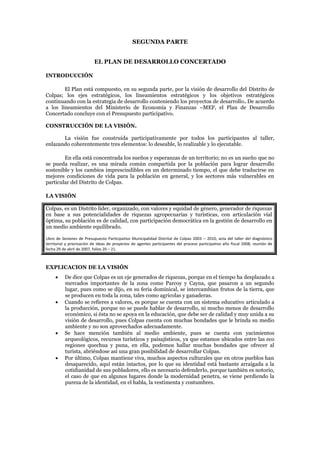 SEGUNDA PARTE


                           EL PLAN DE DESARROLLO CONCERTADO

INTRODUCCIÓN

        El Plan está compuesto, en su segunda parte, por la visión de desarrollo del Distrito de
Colpas; los ejes estratégicos, los lineamientos estratégicos y los objetivos estratégicos
continuando con la estrategia de desarrollo conteniendo los proyectos de desarrollo. De acuerdo
a los lineamientos del Ministerio de Economía y Finanzas –MEF, el Plan de Desarrollo
Concertado concluye con el Presupuesto participativo.

CONSTRUCCIÓN DE LA VISIÓN.

       La visión fue construida participativamente por todos los participantes al taller,
enlazando coherentemente tres elementos: lo deseable, lo realizable y lo ejecutable.

        En ella está concentrada los sueños y esperanzas de un territorio; no es un sueño que no
se pueda realizar, es una mirada común compartida por la población para lograr desarrollo
sostenible y los cambios imprescindibles en un determinado tiempo, el que debe traducirse en
mejores condiciones de vida para la población en general, y los sectores más vulnerables en
particular del Distrito de Colpas.

LA VISIÓN

Colpas, es un Distrito líder, organizado, con valores y equidad de género, generador de riquezas
en base a sus potencialidades de riquezas agropecuarias y turísticas, con articulación víal
óptima, su población es de calidad, con participación democrática en la gestión de desarrollo en
un medio ambiente equilibrado.

Libro de Sesiones de Presupuesto Participativo Municipalidad Distrital de Colpas 2003 – 2010, acta del taller del diagnóstico
territorial y priorización de ideas de proyectos de agentes participantes del proceso participativo año fiscal 2008; reunión de
fecha 29 de abril de 2007, folios 20 – 21.



EXPLICACION DE LA VISIÓN
         De dice que Colpas es un eje generados de riquezas, porque en el tiempo ha desplazado a
          mercados importantes de la zona como Parcoy y Cayna, que pasaron a un segundo
          lugar, pues como se dijo, en su feria dominical, se intercambian frutos de la tierra, que
          se producen en toda la zona, tales como agrícolas y ganaderas.
         Cuando se refieres a valores, es porque se cuenta con un sistema educativo articulado a
          la producción, porque no se puede hablar de desarrollo, ni mucho menos de desarrollo
          económico, si ésta no se apoya en la educación, que debe ser de calidad y muy unida a su
          visión de desarrollo, pues Colpas cuenta con muchas bondades que le brinda su medio
          ambiente y no son aprovechados adecuadamente.
         Se hace mención también al medio ambiente, pues se cuenta con yacimientos
          arqueológicos, recursos turísticos y paisajísticos, ya que estamos ubicados entre las eco
          regiones quechua y puna, en ella, podemos hallar muchas bondades que ofrecer al
          turista, abriéndose así una gran posibilidad de desarrollar Colpas.
         Por último, Colpas mantiene viva, muchos aspectos culturales que en otros pueblos han
          desaparecido, aquí están intactos, por lo que su identidad está bastante arraigada a la
          cotidianidad de sus pobladores, ello es necesario defenderlo, porque también es notorio,
          el caso de que en algunos lugares donde la modernidad penetra, se viene perdiendo la
          pureza de la identidad, en el habla, la vestimenta y costumbres.
 