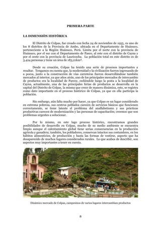 PRIMERA PARTE


LA DIMENSIÓN HISTÓRICA

       El Distrito de Colpas, fue creado con fecha 24 de noviembre de 1955, es uno de
los 8 distritos de la Provincia de Ambo, ubicada en el Departamento de Huánuco,
perteneciente a la Región Huánuco, Perú. Limita por el norte con la provincia de
Huánuco, por el sur con el Departamento de Pasco, al este con el distrito de Cayna y
por el oeste con la provincia de Lauricocha. La población total en este distrito es de
3,424 personas y tiene un área de 183,21km².

        Desde su creación, Colpas ha tenido una serie de procesos importantes a
resaltar. Tengamos en cuenta que, la modernidad y la civilización fueron ingresando de
a pocos, junto a la construcción de vías carreteras fueron desarrollándose también
mercados al interior, ya que años atrás, uno de los principales mercados de intercambio
de productos era la localidad de Parcoy, cediéndole luego la posta a la localidad de
Cayna, actualmente, una de las principales ferias de productos se desarrolla en la
capital del Distrito de Colpas, la misma que crece de manera dinámica, esto, se registra
como dato importante en el proceso histórico de Colpas, ya que en ella participa la
población.

       Sin embargo, aún falta mucho por hacer, ya que Colpas es un lugar considerado
en extrema pobreza, sus centros poblados carecen de servicios básicos que funcionen
correctamente, se tiene latente el problema del analfabetismo y sus prácticas
productivas carecen de modernización y las personas de capacitación; creemos que son
problemas urgentes a solucionar.

        Por lo mismo, en este lago proceso histórico, encontramos grandes
posibilidades de desarrollo en Colpas, mucho de su medio ambiente se encuentra
limpio aunque el calentamiento global tiene serias consecuencias en la producción
agrícola y ganadera; también, los pobladores, conservan intactos sus costumbres, en los
hábitos alimenticios, de producción y hasta las formas de vestirse, aspecto que ha
desaparecido de muchos lugares considerados rurales. Lo que acabos de describir, son
aspectos muy importantes a tener en cuenta.




     Dinámico mercado de Colpas, campesinos de varios lugares intercambian productos




                                           8
 